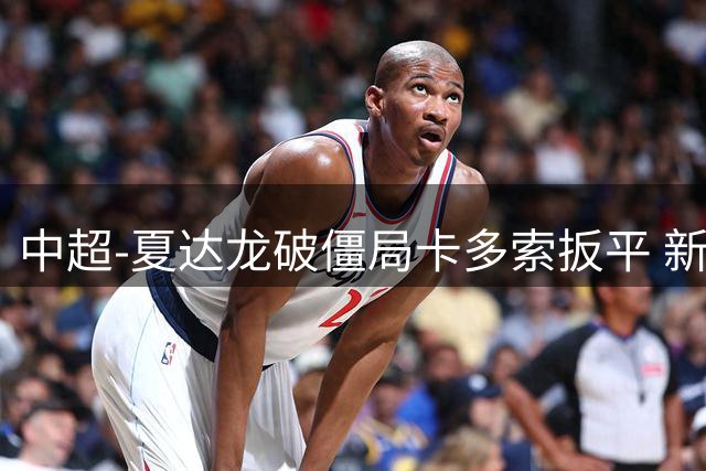 中超-夏达龙破僵局卡多索扳平 新鹏城1-1浙江队