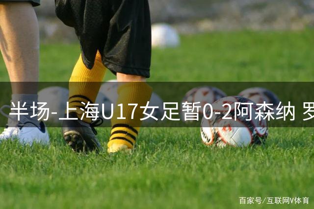 半场-上海U17女足暂0-2阿森纳 罗丝·布罗迪传射黄沁怡造险
