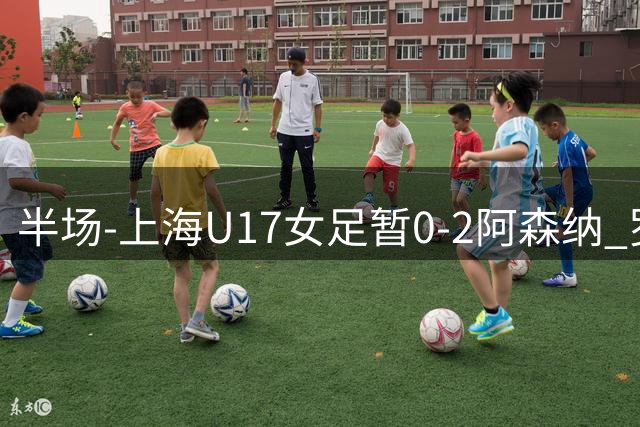 半场-上海U17女足暂0-2阿森纳 罗丝·布罗迪传射黄沁怡造险