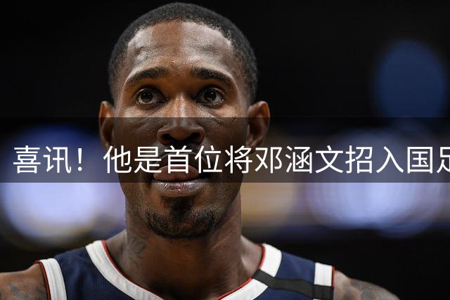 喜讯！他是首位将邓涵文招入国足的主帅，如今邓涵文成玉昆王牌