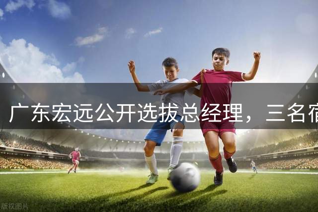 广东宏远公开选拔总经理，三名宿成热门候选人
