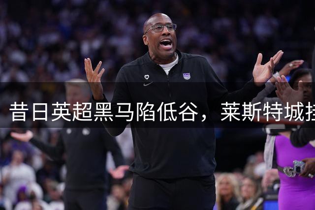 昔日英超黑马陷低谷，莱斯特城挂牌出售待重生
