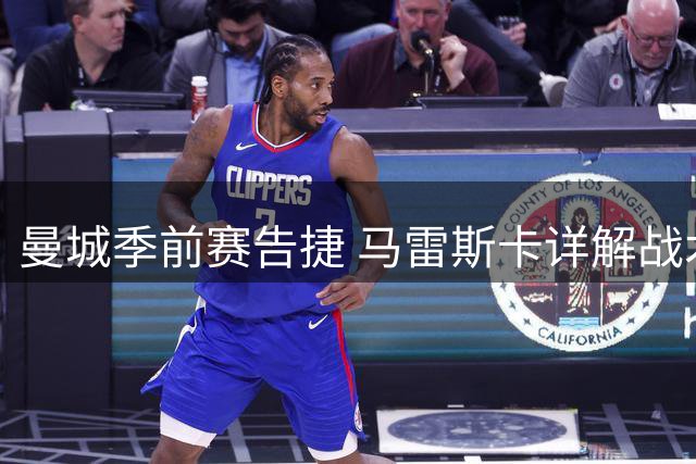 曼城季前赛告捷 马雷斯卡详解战术布局与球员动向