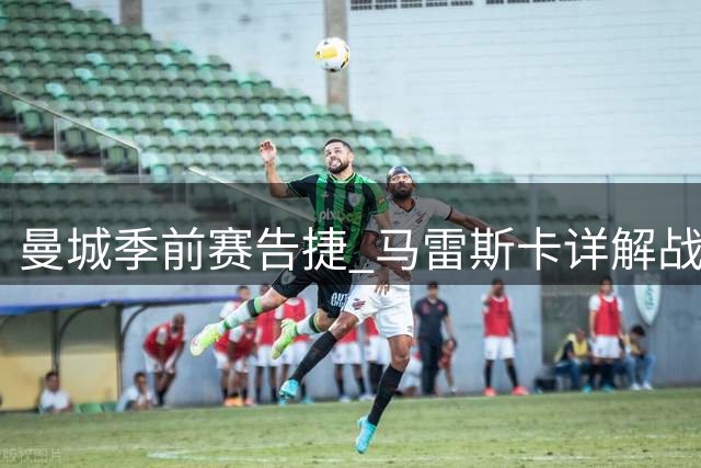 曼城季前赛告捷 马雷斯卡详解战术布局与球员动向
