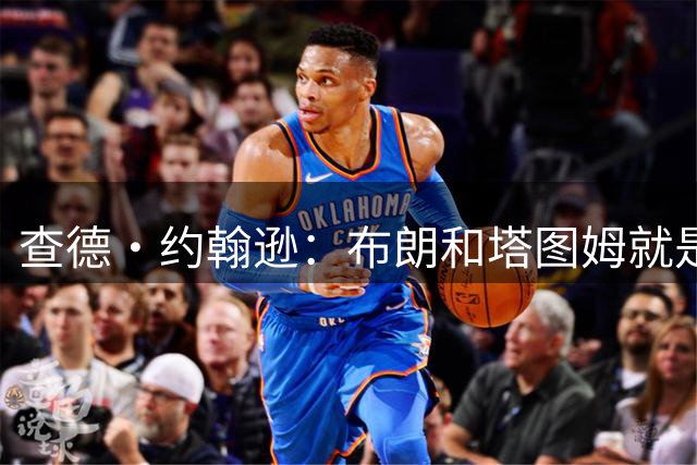 查德·约翰逊：布朗和塔图姆就是普通同事 不是朋友没交流也正常