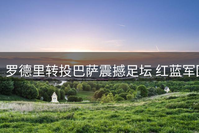 罗德里转投巴萨震撼足坛 红蓝军团引援展雄心