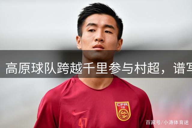 高原球队跨越千里参与"村超"，谱写民族团结新篇章