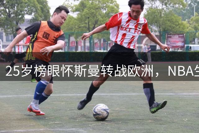 25岁榜眼怀斯曼转战欧洲，NBA生涯或将终结